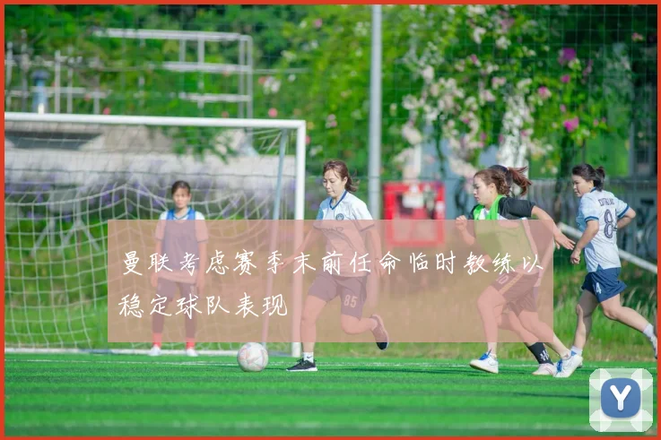 曼联考虑赛季末前任命临时教练以稳定球队表现
