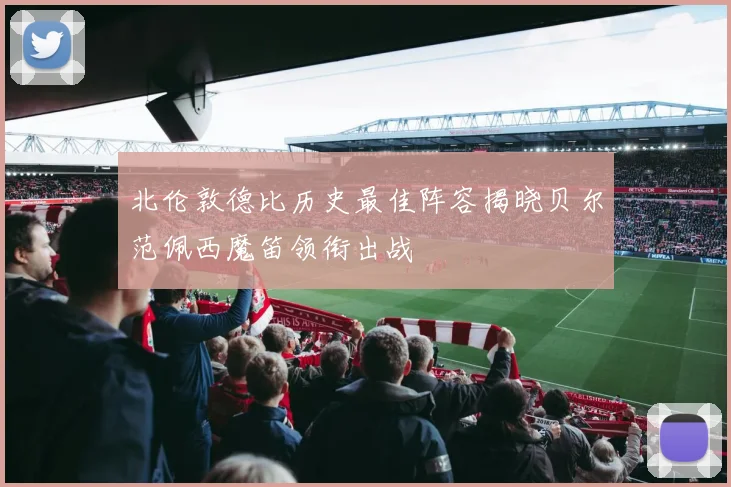 北伦敦德比历史最佳阵容揭晓贝尔范佩西魔笛领衔出战