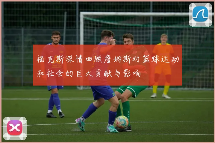 福克斯深情回顾詹姆斯对篮球运动和社会的巨大贡献与影响
