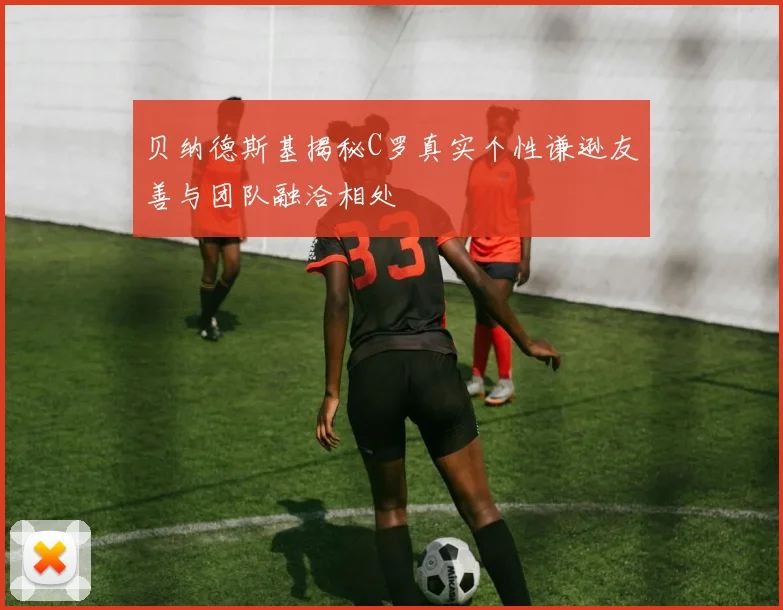 贝纳德斯基揭秘C罗真实个性谦逊友善与团队融洽相处