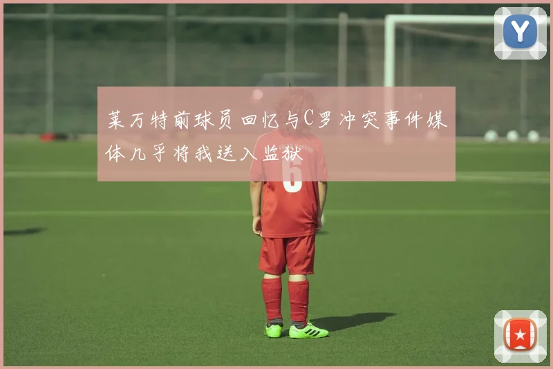 莱万特前球员回忆与C罗冲突事件媒体几乎将我送入监狱