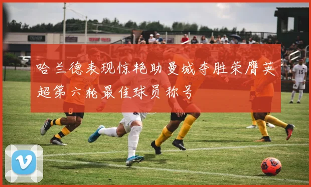 哈兰德表现惊艳助曼城夺胜荣膺英超第六轮最佳球员称号