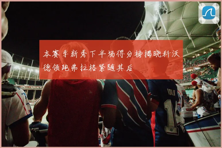 本赛季新秀下半场得分榜揭晓科沃德领跑弗拉格紧随其后