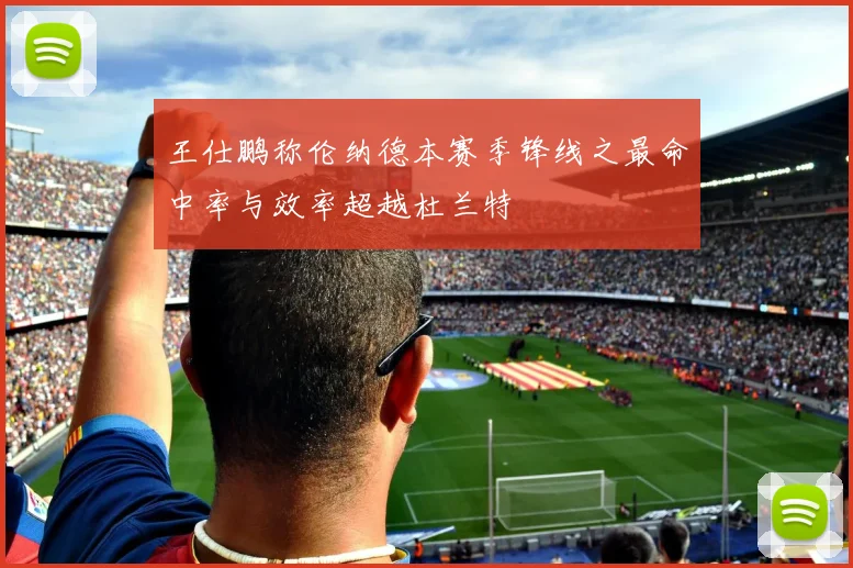 王仕鹏称伦纳德本赛季锋线之最命中率与效率超越杜兰特