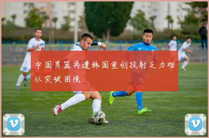 中国男篮再遭韩国重创投射乏力难以突破困境