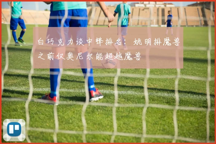 白巧克力谈中锋排名：姚明排魔兽之前仅奥尼尔能超越魔兽