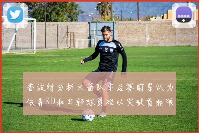 香波特分析火箭队季后赛前景认为依靠KD和年轻球员难以突破首轮限制