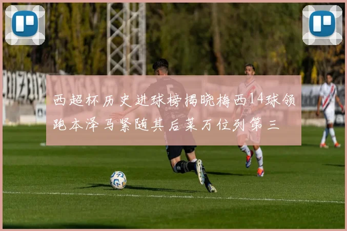 西超杯历史进球榜揭晓梅西14球领跑本泽马紧随其后莱万位列第三