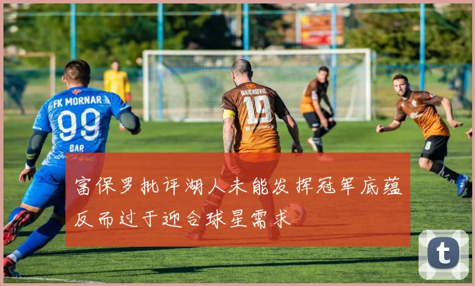 富保罗批评湖人未能发挥冠军底蕴反而过于迎合球星需求