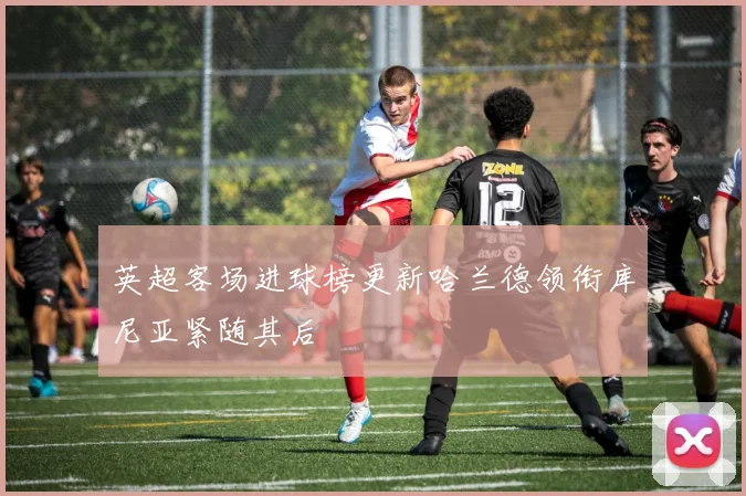 英超客场进球榜更新哈兰德领衔库尼亚紧随其后