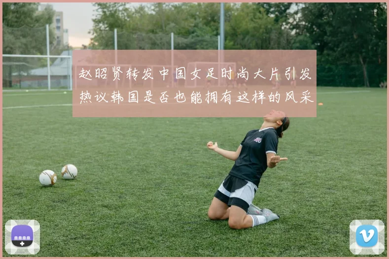赵昭贤转发中国女足时尚大片引发热议韩国是否也能拥有这样的风采