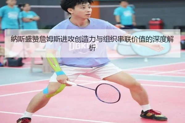纳斯盛赞詹姆斯进攻创造力与组织串联价值的深度解析 - mksports